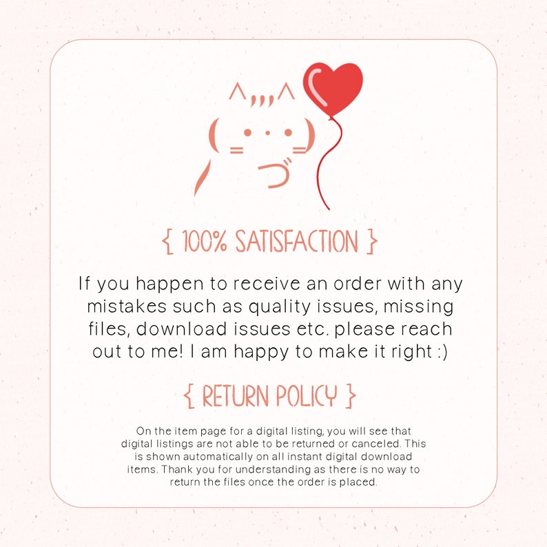May include: A digital illustration of a cartoon cat with a red heart balloon. The text "{ 100% SATISFACTION }" and "{ RETURN POLICY }" is included. The text below the image reads: "If you happen to receive an order with any mistakes such as quality issues, missing files, download issues etc. please reach out to me! I am happy to make it right :) On the item page for a digital listing, you will see that digital listings are not able to be returned or canceled. This is shown automatically on all instant digital download items. Thank you for understanding as there is no way to return the files once the order is placed."