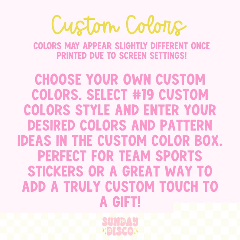 Pode incluir: Um gr&aacute;fico informativo rosa claro com texto amarelo lendo Custom Colors e texto rosa dizendo: COLORS MAY APPEAR SLIGHTLY DIFFERENT ONCE PRINTED DUE TO SCREEN SETTINGS! CHOOSE YOUR OWN CUSTOM COLORS. SELECT #19 CUSTOM COLORS STYLE AND ENTER YOUR DESIRED COLORS AND PATTERN IDEAS IN THE CUSTOM COLOR BOX. PERFECT FOR TEAM SPORTS STICKERS OR A GREAT WAY TO ADD A TRULY CUSTOM TOUCH TO A GIFT! SUNDAY DISCO.
