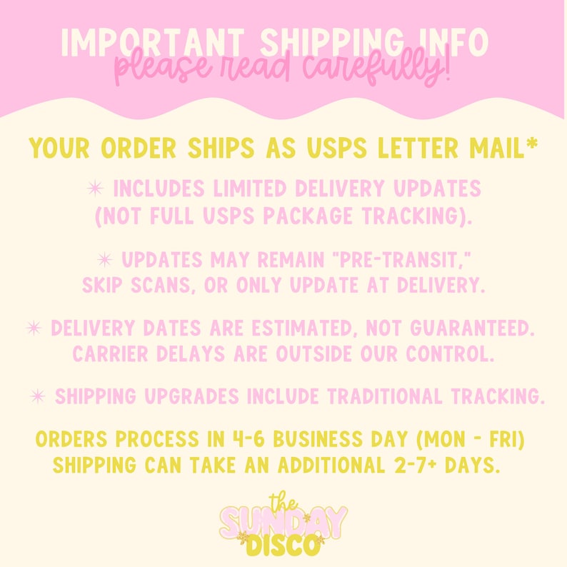 Pode incluir: Um gr&aacute;fico informativo amarelo claro com detalhes em rosa contendo o texto: IMPORTANT SHIPPING INFO please read carefully! YOUR ORDER SHIPS AS USPS LETTER MAIL* INCLUDES LIMITED DELIVERY UPDATES (NOT FULL USPS PACKAGE TRACKING). UPDATES MAY REMAIN PRE-TRANSIT, SKIP SCANS, OR ONLY UPDATE AT DELIVERY. DELIVERY DATES ARE ESTIMATED, NOT GUARANTEED. CARRIER DELAYS ARE OUTSIDE OUR CONTROL. SHIPPING UPGRADES INCLUDE TRADITIONAL TRACKING. ORDERS PROCESS IN 4-6 BUSINESS DAY (MON-FRI) SHIPPING CAN TAKE AN ADDITIONAL 2-7+ DAYS. the SUNDAY DISCO