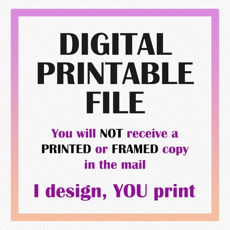 May include: A digital printable file graphic with a white background and a gradient pink and orange border. The text reads "DIGITAL PRINTABLE FILE". Additional text states "You will NOT receive a PRINTED or FRAMED copy in the mail. I design, YOU print."