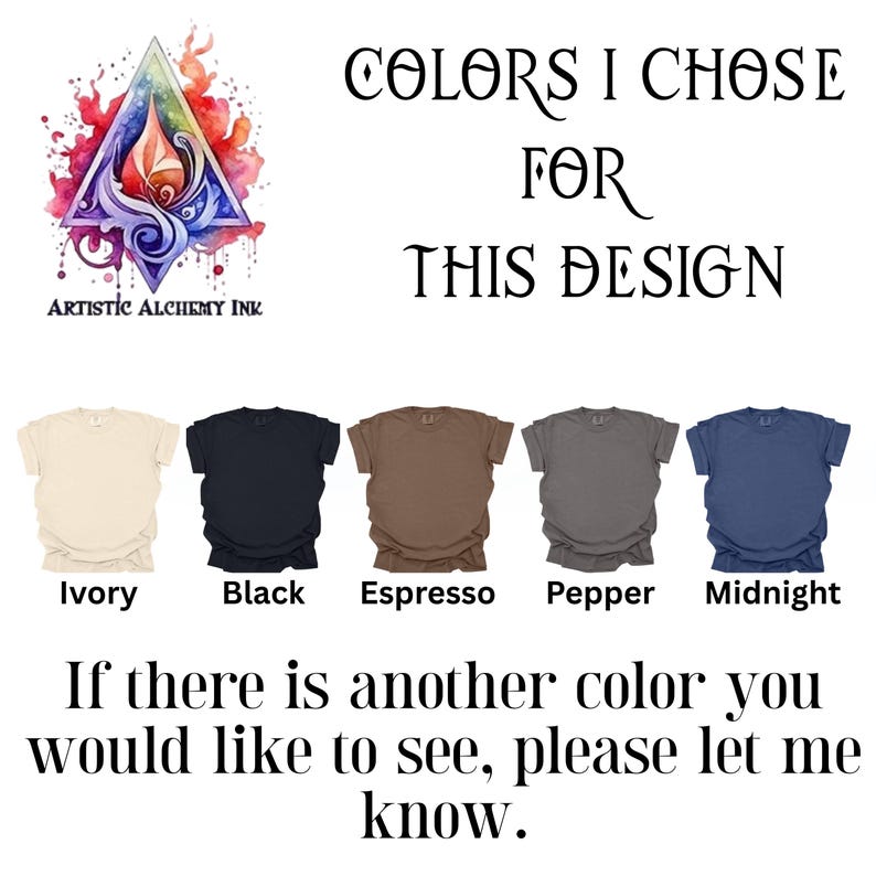 May include: Image featuring five t-shirts in various colors: ivory, black, espresso, pepper, and midnight. The text "COLORS I CHOSE FOR THIS DESIGN" is displayed above the shirts. Below, the text reads, "If there is another color you would like to see, please let me know."