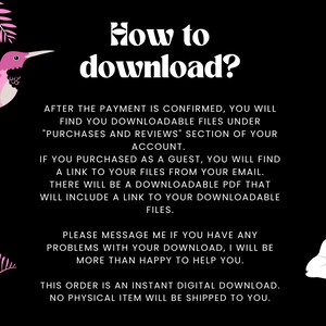 May include: Pink hummingbird illustration with text that reads "How to download?"  After the payment is confirmed, you will find your downloadable files under "Purchases and Reviews" section of your account. If you purchased as a guest, you will find a link to your files from your email. There will be a downloadable PDF that will include a link to your downloadable files. Please message me if you have any problems with your download, I will be more than happy to help you. This order is an instant digital download. No physical item will be shipped to you.