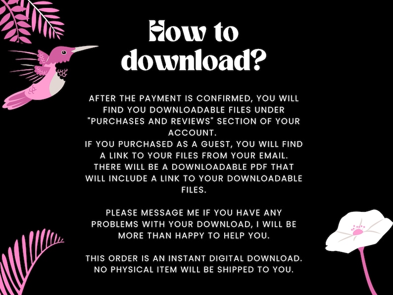 May include: Pink hummingbird illustration with text that reads "How to download?"  After the payment is confirmed, you will find your downloadable files under "Purchases and Reviews" section of your account. If you purchased as a guest, you will find a link to your files from your email. There will be a downloadable PDF that will include a link to your downloadable files. Please message me if you have any problems with your download, I will be more than happy to help you. This order is an instant digital download. No physical item will be shipped to you.
