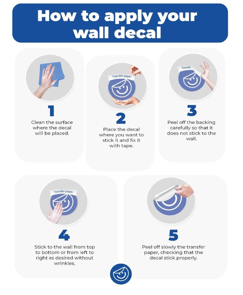 May include: Five illustrated steps on how to apply a wall decal. The steps are numbered 1 through 5. Each step shows a hand holding a decal and a transfer paper. The steps are: 1. Clean the surface where the decal will be placed. 2. Place the decal where you want to stick it and fix it with tape. 3. Peel off the backing carefully so that it does not stick to the wall. 4. Stick to the wall from top to bottom or from left to right as desired without wrinkles. 5. Peel off slowly the transfer paper, checking that the decal stick properly.