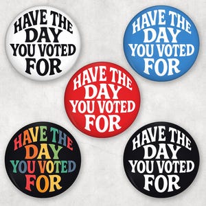 May include: Five circular badges with the phrase "HAVE THE DAY YOU VOTED FOR". The badges are in white, blue, red, black with rainbow text, and black with white text. The text is in a bold, sans-serif font, suitable for political campaigns or events.