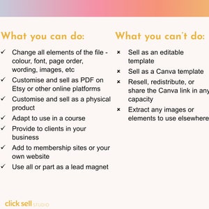 Peut inclure: Un graphique avec un fond d&eacute;grad&eacute; rose et orange. Le texte "What you can do:" est en texte dor&eacute; avec une coche &agrave; c&ocirc;t&eacute; de chaque &eacute;l&eacute;ment d'une liste. La liste comprend : Modifier tous les &eacute;l&eacute;ments du fichier, Personnaliser et vendre au format PDF, Personnaliser et vendre en tant que produit physique, Adapter pour une utilisation dans un cours, Fournir &agrave; des clients dans votre entreprise, Ajouter &agrave; des sites d'adh&eacute;sion ou &agrave; votre propre site Web, Utiliser tout ou partie comme un aimant &agrave; prospects. Le texte "What you can't do:" est en texte dor&eacute; avec une croix &agrave; c&ocirc;t&eacute; de chaque &eacute;l&eacute;ment d'une liste. La liste comprend : Vendre en tant que mod&egrave;le modifiable, Vendre en tant que mod&egrave;le Canva, Revendre, redistribuer ou partager le lien Canva dans n'importe quelle capacit&eacute;, Extraire des images ou des &eacute;l&eacute;ments pour les utiliser ailleurs. Le texte "click sell STUDIO" est en bas du graphique.