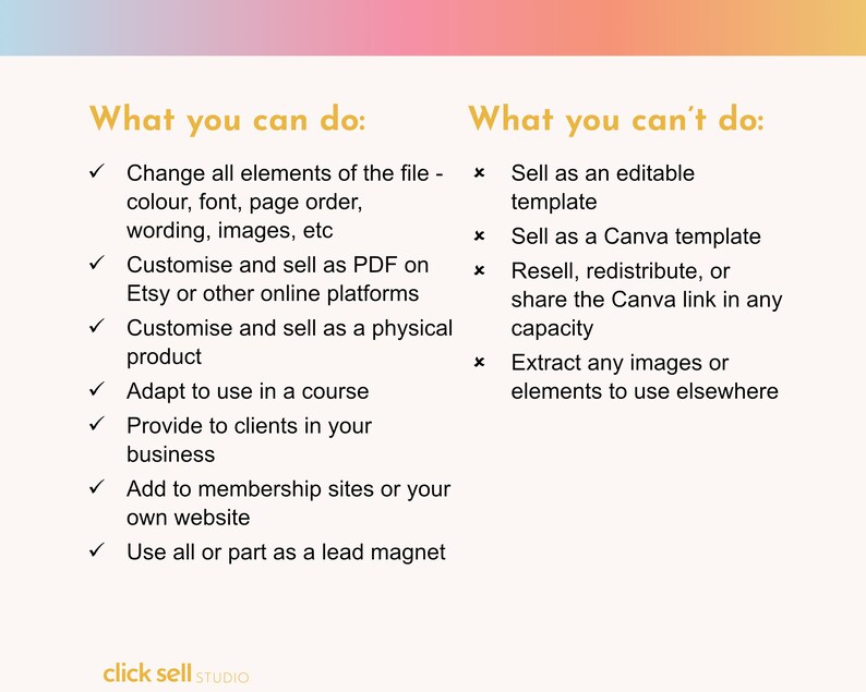 Peut inclure: Un graphique avec un fond d&eacute;grad&eacute; rose et orange. Le texte "What you can do:" est en texte dor&eacute; avec une coche &agrave; c&ocirc;t&eacute; de chaque &eacute;l&eacute;ment d'une liste. La liste comprend : Modifier tous les &eacute;l&eacute;ments du fichier, Personnaliser et vendre au format PDF, Personnaliser et vendre en tant que produit physique, Adapter pour une utilisation dans un cours, Fournir &agrave; des clients dans votre entreprise, Ajouter &agrave; des sites d'adh&eacute;sion ou &agrave; votre propre site Web, Utiliser tout ou partie comme un aimant &agrave; prospects. Le texte "What you can't do:" est en texte dor&eacute; avec une croix &agrave; c&ocirc;t&eacute; de chaque &eacute;l&eacute;ment d'une liste. La liste comprend : Vendre en tant que mod&egrave;le modifiable, Vendre en tant que mod&egrave;le Canva, Revendre, redistribuer ou partager le lien Canva dans n'importe quelle capacit&eacute;, Extraire des images ou des &eacute;l&eacute;ments pour les utiliser ailleurs. Le texte "click sell STUDIO" est en bas du graphique.