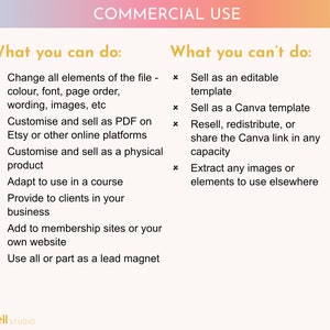 May include: A graphic with a pink, orange, and yellow gradient background. The text "COMMERCIAL USE" is in a gold font. The graphic lists what you can and can't do with a purchased digital product.  You can change all elements of the file, customize and sell as a PDF, customize and sell as a physical product, adapt to use in a course, provide to clients in your business, add to membership sites or your own website, and use all or part as a lead magnet. You can't sell as an editable template, sell as a Canva template, resell, redistribute, or share the Canva link in any capacity, or extract any images or elements to use elsewhere.