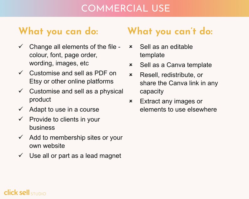 May include: A graphic with a pink, orange, and yellow gradient background. The text "COMMERCIAL USE" is in a gold font. The graphic lists what you can and can't do with a purchased digital product.  You can change all elements of the file, customize and sell as a PDF, customize and sell as a physical product, adapt to use in a course, provide to clients in your business, add to membership sites or your own website, and use all or part as a lead magnet. You can't sell as an editable template, sell as a Canva template, resell, redistribute, or share the Canva link in any capacity, or extract any images or elements to use elsewhere.