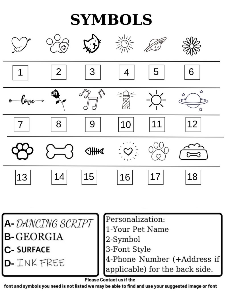 May include: A black and white chart with 18 different symbols. The symbols include a heart with an arrow, a paw print with a plus sign, a cat, a sun, a planet, a daisy, an arrow with the word "love", a rose, musical notes, a lighthouse, a sun, a planet, a paw print, a bone, a fish bone, a heart, a paw print with a heart, and a bone. The chart also includes the text "SYMBOLS" and "A-DANCING SCRIPT", "B-GEORGIA", "C-SURFACE", "D-INK FREE", "Personalization: 1-Your Pet Name 2-Symbol 3-Font Style 4-Phone Number (+Address if applicable) for the back side. Please Contact us if the font and symbols you need is not listed we may be able to find and use your suggested image or font."