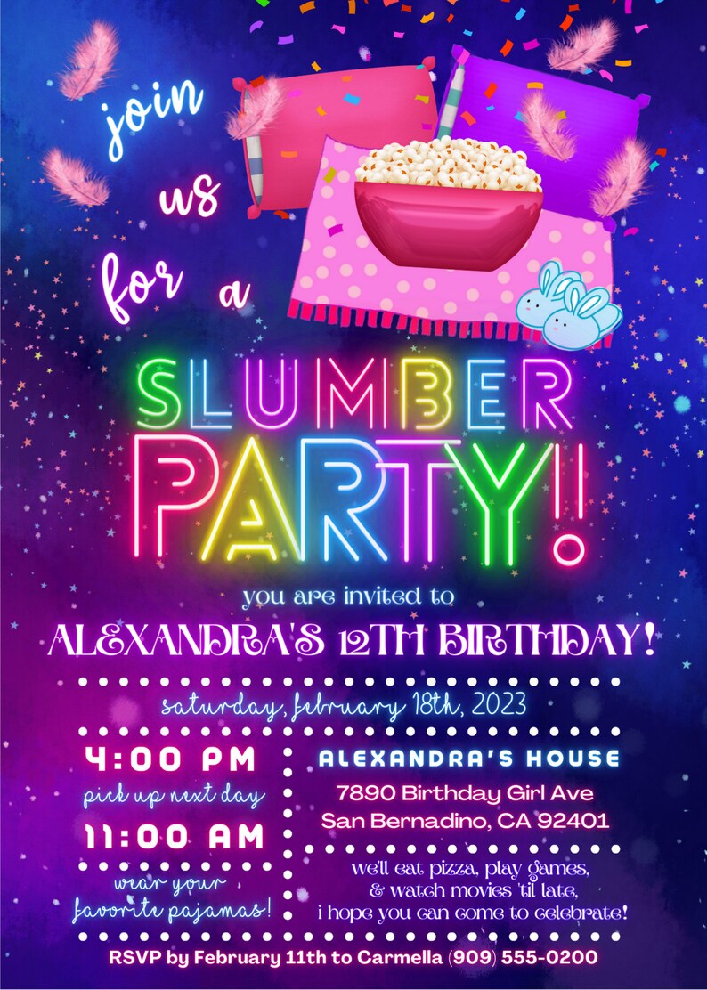 May include: A colorful invitation for a slumber party for a 12th birthday. The invitation features a pink and purple background with neon lights that spell out "SLUMBER PARTY". The invitation also includes a bowl of popcorn, pillows, and a pair of bunny slippers. The text on the invitation reads "Join us for a Slumber Party! You are invited to Alexandra's 12th Birthday! Saturday, February 18th, 2023. 4:00 PM Alexandra's House 7890 Birthday Girl Ave San Bernardino, CA 92401 11:00 AM Wear your favorite pajamas! We'll eat pizza, play games, & watch movies 'til late, I hope you can come to celebrate! RSVP by February 11th to Carmella (909) 555-0200"