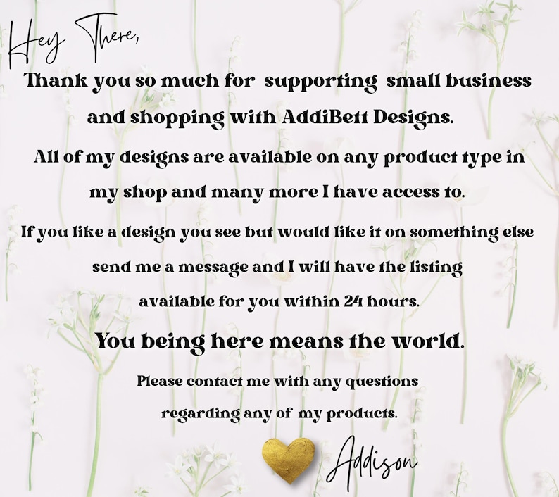 May include: A white background with a message in black text that reads "Hey There, Thank you so much for supporting small business and shopping with AddiBett Designs. All of my designs are available on any product type in my shop and many more I have access to. If you like a design you see but would like it on something else send me a message and I will have the listing available for you within 24 hours. You being here means the world. Please contact me with any questions regarding any of my products. Adison"