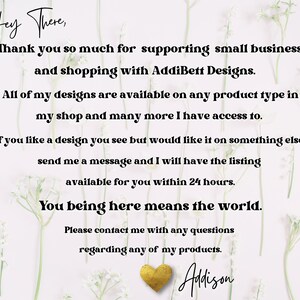 May include: A white background with a floral design and a message that reads "Hey There, Thank you so much for supporting small business and shopping with AddiBett Designs. All of my designs are available on any product type in my shop and many more I have access to. If you like a design you see but would like it on something else send me a message and I will have the listing available for you within 24 hours. You being here means the world. Please contact me with any questions regarding any of my products. Adison"
