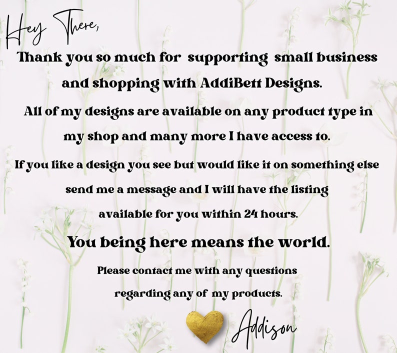 May include: A white background with a floral design and a message that reads "Hey There, Thank you so much for supporting small business and shopping with AddiBett Designs. All of my designs are available on any product type in my shop and many more I have access to. If you like a design you see but would like it on something else send me a message and I will have the listing available for you within 24 hours. You being here means the world. Please contact me with any questions regarding any of my products. Adison"
