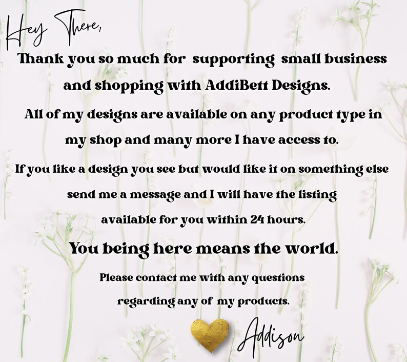 Puede incluir: Un fondo blanco con un mensaje en texto negro que dice "Hey There, Thank you so much for supporting small business and shopping with AddiBett Designs. All of my designs are available on any product type in my shop and many more I have access to. If you like a design you see but would like it on something else send me a message and I will have the listing available for you within 24 hours. You being here means the world. Please contact me with any questions regarding any of my products. Adison"