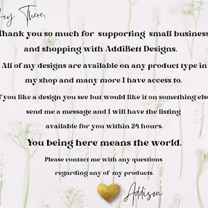 Pode incluir: Um fundo branco com uma mensagem em texto preto que diz "Hey There, Thank you so much for supporting small business and shopping with AddiBett Designs. All of my designs are available on any product type in my shop and many more I have access to. If you like a design you see but would like it on something else send me a message and I will have the listing available for you within 24 hours. You being here means the world. Please contact me with any questions regarding any of my products. Adison"