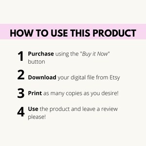 May include: A white background with black text outlining how to use a digital product. The steps are: 1. Purchase using the "Buy it Now" button, 2. Download your digital file from Etsy, 3. Print as many copies as you desire, and 4. Use the product and leave a review please!