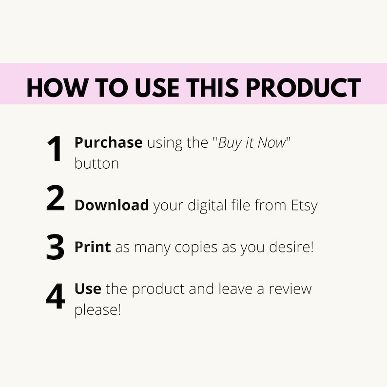 May include: A white background with black text outlining how to use a digital product. The steps are: 1. Purchase using the "Buy it Now" button, 2. Download your digital file from Etsy, 3. Print as many copies as you desire, and 4. Use the product and leave a review please!
