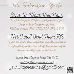 May include: File submission guide for a logo or image design. Send the highest quality version of your design in PNG, JPEG, PDF, JPG, or SVG format. If you are unsure about the file type, send all versions. Submit your design via Etsy messages or email to yourwittytreasures@gmail.com.