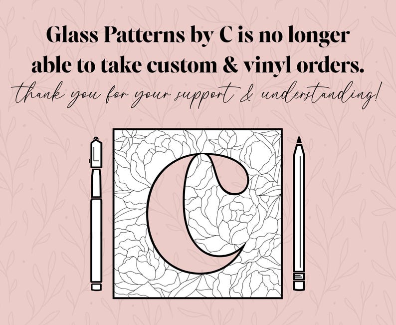 May include: A black and white illustration of a stylized letter C with a floral pattern inside. The letter C is on a pink background with the text "Glass Patterns by C is no longer able to take custom & vinyl orders. thank you for your support & understanding!" above it.