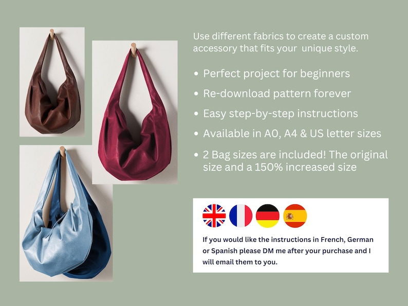 May include: Three different colored fabric bags hanging on hooks. The bags are brown, burgundy, and light blue. The text below the bags reads: "Use different fabrics to create a custom accessory that fits your unique style. &bull; Perfect project for beginners &bull; Re-download pattern forever &bull; Easy step-by-step instructions &bull; Available in AO, A4 & US letter sizes &bull; 2 Bag sizes are included! The original size and a 150% increased size" Below the text are four flags: the United Kingdom, France, Germany, and Spain. The text below the flags reads: "If you would like the instructions in French, German or Spanish please DM me after your purchase and I will email them to you."