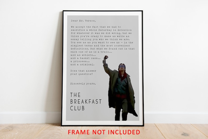 May include: A black and white typography print of a scene from the movie "The Breakfast Club". The print features a quote from the movie, "Dear Mr. Vernon, We accept the fact that we had to sacrifice a whole Saturday in detention for whatever it was we did wrong, but we think you're crazy to make us write an essay telling you who we think we are. You see us as you want to see us - in the simplest terms and the most convenient definitions. But what we found out is that each one of us is a brain... and an athlete... and a basket case... a princess... and a criminal. Does that answer your question? Sincerely yours, THE BREAKFAST CLUB"