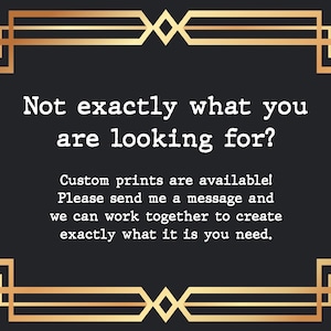 May include: A black and gold framed graphic with the text "Not exactly what you are looking for? Custom prints are available! Please send me a message and we can work together to create exactly what it is you need."