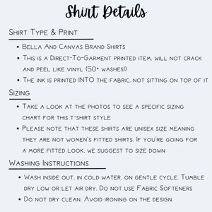 May include: Shirt details for Bella + Canvas brand shirts. This is a direct-to-garment printed item, meaning the ink is printed into the fabric. The shirt is unisex sizing, so take a look at the photos to see a specific sizing chart for this t-shirt style. Washing instructions include washing inside out in cold water on a gentle cycle, tumble dry low or let air dry, and do not use fabric softeners.