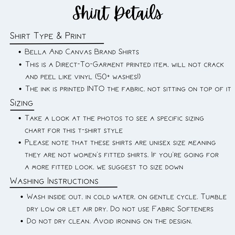 May include: Shirt details for Bella + Canvas brand shirts. This is a direct-to-garment printed item, meaning the ink is printed into the fabric. The shirt is unisex sizing, so take a look at the photos to see a specific sizing chart for this t-shirt style. Washing instructions include washing inside out in cold water on a gentle cycle, tumble dry low or let air dry, and do not use fabric softeners.
