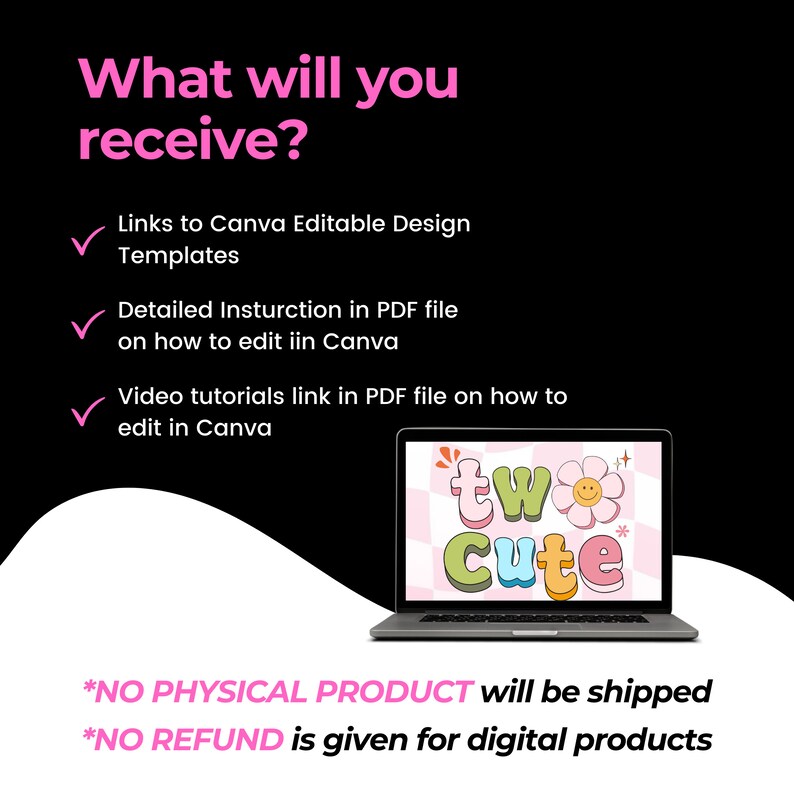 May include: A laptop computer screen displaying a pink and white graphic design with the text "two cute". The laptop is on a black background with pink text that reads "What will you receive?" and lists the digital products included in the purchase: links to Canva editable design templates, detailed instructions in a PDF file on how to edit in Canva, and video tutorials in a PDF file on how to edit in Canva. The text at the bottom of the image reads "*NO PHYSICAL PRODUCT will be shipped *NO REFUND is given for digital products".