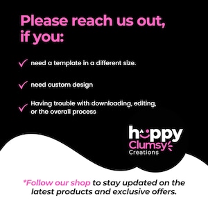 May include: A black and white graphic with pink text that says "Please reach us out, if you:" followed by a checklist of three items: "need a template in a different size", "need custom design", and "Having trouble with downloading, editing, or the overall process". The graphic also includes a pink logo that says "hoppy Clumsy Creations". The text at the bottom of the graphic says "*Follow our shop to stay updated on the latest products and exclusive offers."