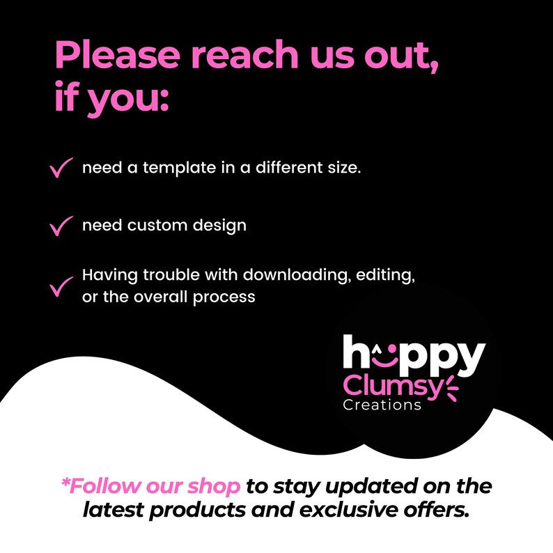 May include: A black and white graphic with pink text that says "Please reach us out, if you:" followed by a checklist of three items: "need a template in a different size", "need custom design", and "Having trouble with downloading, editing, or the overall process". The graphic also includes a pink logo that says "hoppy Clumsy Creations". The text at the bottom of the graphic says "*Follow our shop to stay updated on the latest products and exclusive offers."