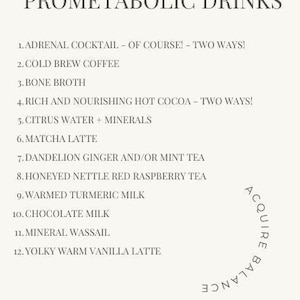 May include: A list of 12 Prometabolic Drinks, including adrenal cocktail, cold brew coffee, bone broth, rich and nourishing hot cocoa, citrus water with minerals, matcha latte, dandelion ginger and/or mint tea, honeyed nettle red raspberry tea, warmed turmeric milk, chocolate milk, mineral wassail, and yolky warm vanilla latte. The text "ACQUIRE BALANCE" is written vertically on the right side of the image.