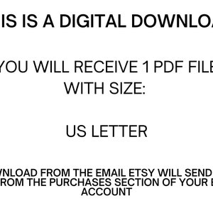 May include: Text on a white background that reads: "THIS IS A DIGITAL DOWNLOAD YOU WILL RECEIVE 1 PDF FILE WITH SIZE: US LETTER DOWNLOAD FROM THE EMAIL ETSY WILL SEND YOU OR FROM THE PURCHASES SECTION OF YOUR ETSY ACCOUNT"