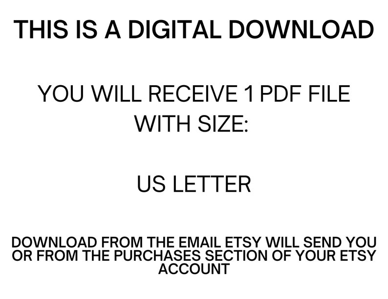 May include: Text on a white background that reads: "THIS IS A DIGITAL DOWNLOAD YOU WILL RECEIVE 1 PDF FILE WITH SIZE: US LETTER DOWNLOAD FROM THE EMAIL ETSY WILL SEND YOU OR FROM THE PURCHASES SECTION OF YOUR ETSY ACCOUNT"