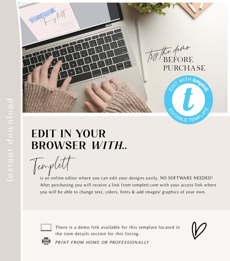 May include: A laptop computer with a hand typing on the keyboard. The text on the screen says "Edit with Templett". The text below the image says "Edit in your browser with Templett is an online editor where you can edit your designs easily, NO SOFTWARE NEEDED! After purchasing you will receive a link from templett.com with your access link where you will be able to change text, colors, fonts & add images/graphics of your own. There is a demo link available for this template located in the item details section for this listing. PRINT FROM HOME OR PROFESSIONALLY".
