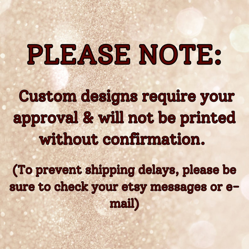 May include: Text on a glittery background reads "PLEASE NOTE: Custom designs require your approval & will not be printed without confirmation. (To prevent shipping delays, please be sure to check your etsy messages or e-mail)".
