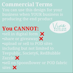 May include: A turquoise blue background with white text outlining commercial terms for using a design. The text states that you can use the design for your business when your business is producing the end product. The text also states that you cannot sell in digital form, share or giveaway, upload or sell to POD sites including but not limited to Teepublic, Society6, RedBubble, Zazzle, or sell on Spoonflower or POD fabric sites. A red X is next to each prohibited action. The text also includes the name Vivie and Ash Patterns.