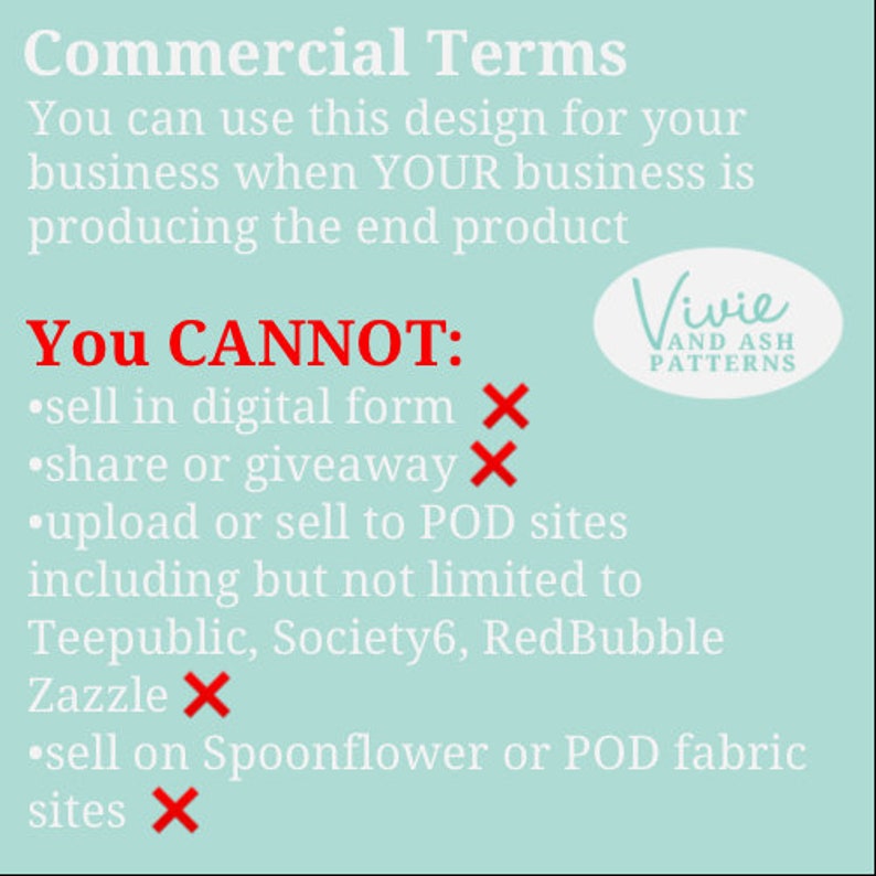 May include: A turquoise blue background with white text outlining commercial terms for using a design. The text states that you can use the design for your business when your business is producing the end product. The text also states that you cannot sell in digital form, share or giveaway, upload or sell to POD sites including but not limited to Teepublic, Society6, RedBubble, Zazzle, or sell on Spoonflower or POD fabric sites. A red X is next to each prohibited action. The text also includes the name Vivie and Ash Patterns.