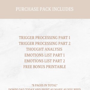May include: A printable guide with the text "PURCHASE PACK INCLUDES" at the top and a list of printable worksheets: "TRIGGER PROCESSING PART 1", "TRIGGER PROCESSING PART 2", "THOUGHT ANALYSIS", "EMOTIONS LIST PART 1", "EMOTIONS LIST PART 2", "FREE BONUS PRINTABLE". The text "*8 PAGES IN TOTAL*" is at the bottom of the page.