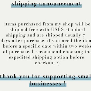 May include: Text on a light gray background with a blue line above and below it that reads "shipping announcement". The text below the line reads "items purchased from my shop will be shipped free with USPS standard shipping and are shipped usually 7 days after purchase. if you need the item before a specific date within two weeks of purchase, I recommend choosing the expedited shipping option before checkout :) thank you for supporting small businesses!"