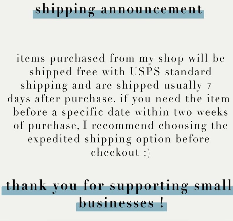May include: Text on a light gray background with a blue line above and below it that reads "shipping announcement". The text below the line reads "items purchased from my shop will be shipped free with USPS standard shipping and are shipped usually 7 days after purchase. if you need the item before a specific date within two weeks of purchase, I recommend choosing the expedited shipping option before checkout :) thank you for supporting small businesses!"