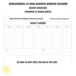 May include: Black and white printable weekly planner with the text "DOWNLOADABLE 52 WEEK BUSINESS WARRIOR CALENDAR", "INSTANT DOWNLOAD", "FEATURING 52 UNIQUE QUOTES", "Opportunities multiply as they are seized. "The Art of War" by Sun Tzu", "WEEKLY PLANNER", "Monday", "Tuesday", "Wednesday", "Thursday", "Friday", "Saturday", "Sunday", "Notes", "Important", and "NO NEED TO WAIT UNTIL THE END OF THE YEAR".