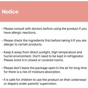 May include: Notice: Please consult with doctors before using the product if you have allergic reactions. Please check the ingredients first before taking it if you are allergic to certain products. Keep it away from direct sunlight, high temperature and humid environment. Don't need to be kept in refrigerator. Please store it in closed or covered rooms. Please don't leave the package open in the air for long time for there is a risk of moisture absorption. It is safe for children to use the product on their underwear or diapers under parents' supervision.