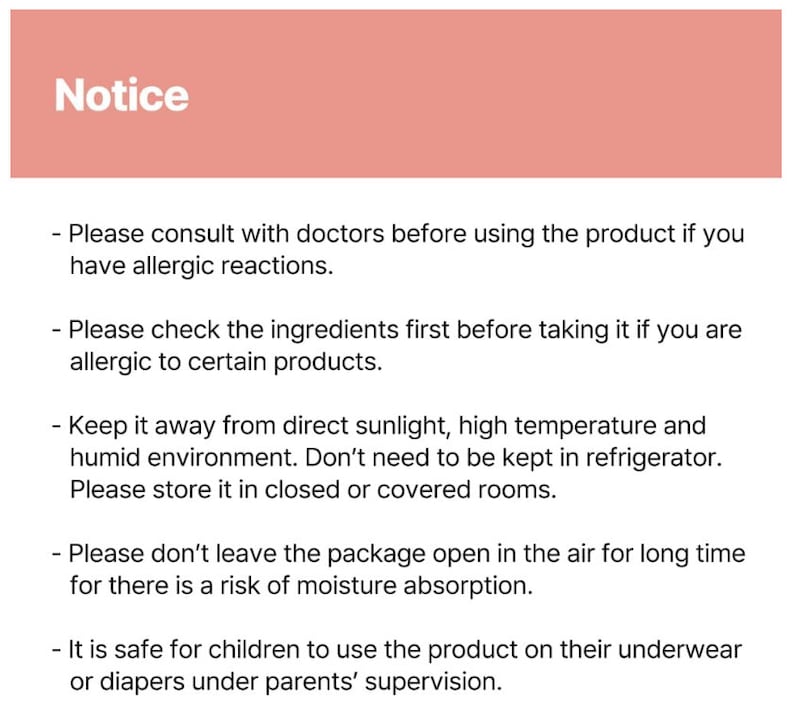 May include: Notice: Please consult with doctors before using the product if you have allergic reactions. Please check the ingredients first before taking it if you are allergic to certain products. Keep it away from direct sunlight, high temperature and humid environment. Don't need to be kept in refrigerator. Please store it in closed or covered rooms. Please don't leave the package open in the air for long time for there is a risk of moisture absorption. It is safe for children to use the product on their underwear or diapers under parents' supervision.