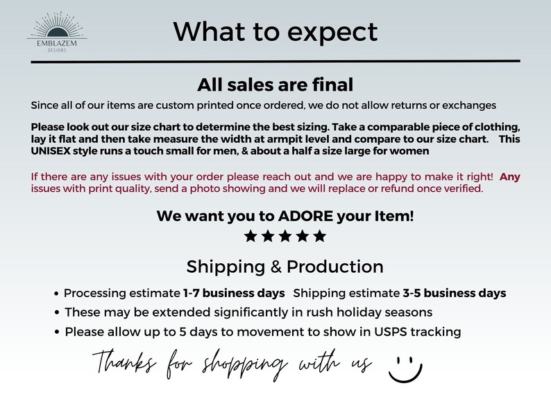 Pu&ograve; includere: Uno sfondo bianco con testo nero che dice "What to expect" e "All sales are final". Il testo spiega che tutti gli articoli sono stampati su misura e che non sono ammessi resi o cambi. Il testo spiega anche le dimensioni degli articoli e come determinare la taglia giusta. Il testo spiega anche i tempi di elaborazione e spedizione degli articoli. Il testo termina con "We want you to ADORE your Item!" e "Thanks for shopping with us".
