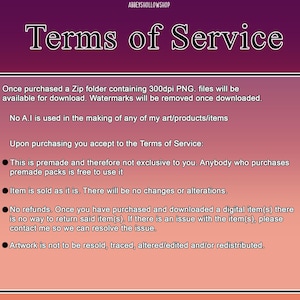 May include: A pink and white text box with black text outlining the terms of service for digital products. The text states that the products are premade and not exclusive, that watermarks will be removed upon download, and that the artwork is not to be resold, traced, altered, or redistributed.