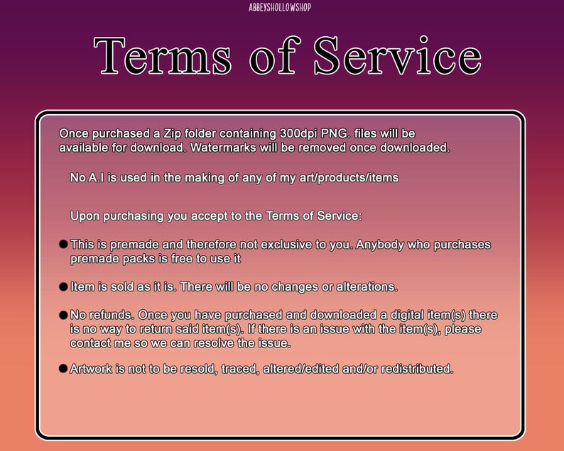 May include: A pink and white text box with black text outlining the terms of service for digital products. The text states that the products are premade and not exclusive, that watermarks will be removed upon download, and that the artwork is not to be resold, traced, altered, or redistributed.