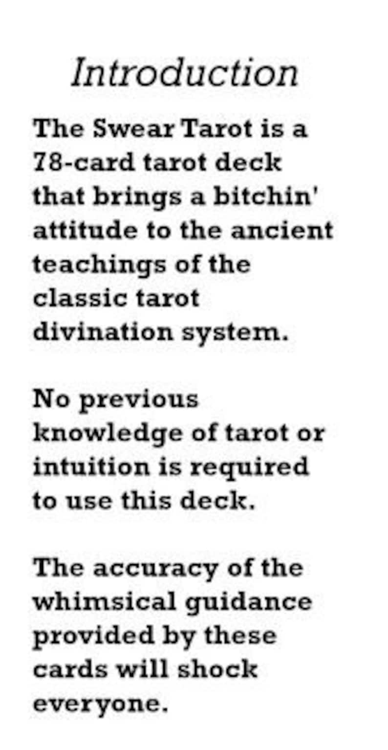 May include: Black and white text on a white background. The text reads "Introduction" followed by a description of the "Swear Tarot" deck, a 78-card tarot deck that brings a "bitchin'" attitude to the ancient teachings of the classic tarot divination system. The text also states that no previous knowledge of tarot or intuition is required to use the deck and that the accuracy of the whimsical guidance provided by these cards will shock everyone.