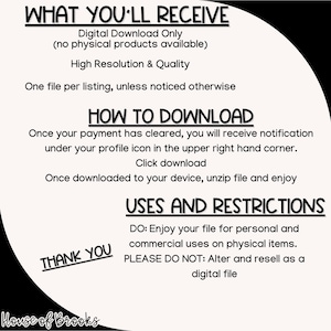 K&ouml;nnte beinhalten: Schwarz-wei&szlig;er Text auf wei&szlig;em Hintergrund mit schwarzem Rand. Der Text lautet "WHAT YOU'LL RECEIVE", "Digital Download Only (no physical products available)", "High Resolution & Quality", "One file per listing, unless noticed otherwise", "HOW TO DOWNLOAD", "Once your payment has cleared, you will receive notification under your profile icon in the upper right hand corner. Click download", "Once downloaded to your device, unzip file and enjoy", "USES AND RESTRICTIONS", "DO: Enjoy your file for personal and commercial uses on physical items.", "PLEASE DO NOT: Alter and resell as a digital file", "THANK YOU", "House of Brooks".